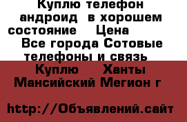 Куплю телефон андроид, в хорошем состояние  › Цена ­ 1 000 - Все города Сотовые телефоны и связь » Куплю   . Ханты-Мансийский,Мегион г.